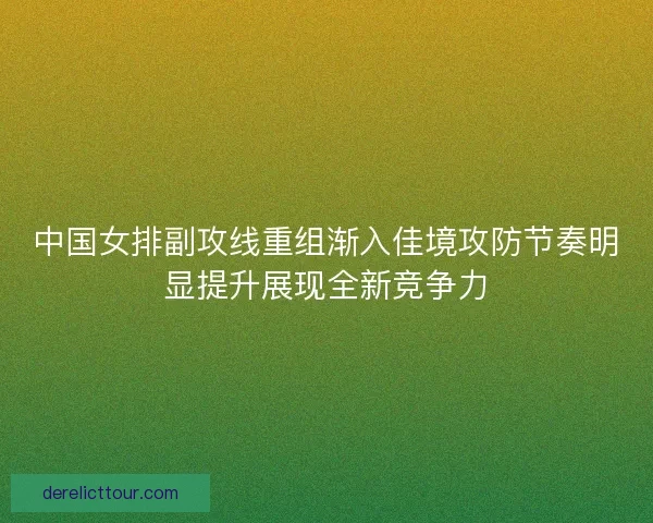 中国女排副攻线重组渐入佳境攻防节奏明显提升展现全新竞争力