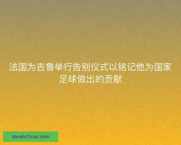 法国为吉鲁举行告别仪式以铭记他为国家足球做出的贡献